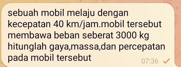 sebuah mobil melaju dengan 
kecepatan 40 km/jam.mobil tersebut 
membawa beban seberat 3000 kg
hitunglah gaya,massa,dan percepatan 
pada mobil tersebut
07:36