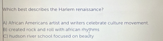 Which best describes the Harlem renaissance?
A) African Americans artist and writers celebrate culture movement.
B) created rock and roll with african rhythms
C) hudson river school focused on beauty