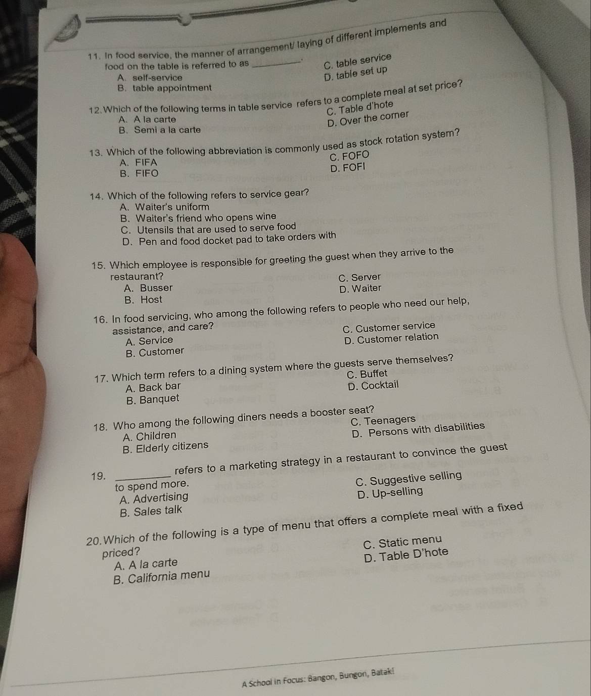 In food service, the manner of arrangement/ laying of different implements and
food on the table is referred to as _.
C. table service
A. self-service
D. tabie set up
B. table appointment
12. Which of the following terms in table service refers to a complete meal at set price?
C. Table d'hote
A. A la carte
D. Over the corner
B. Semi a la carte
13. Which of the following abbreviation is commonly used as stock rotation system?
C. FOFO
A. FIFA
B. FIFO
D. FOFI
14. Which of the following refers to service gear?
A. Waiter's uniform
B. Waiter's friend who opens wine
C. Utensils that are used to serve food
D. Pen and food docket pad to take orders with
15. Which employee is responsible for greeting the guest when they arrive to the
restaurant? C. Server
A. Busser
B. Host D. Waiter
16. In food servicing, who among the following refers to people who need our help,
assistance, and care?
A. Service C. Customer service
D. Customer relation
B. Customer
17. Which term refers to a dining system where the guests serve themselves?
C. Buffet
A. Back bar D. Cocktail
B. Banquet
18. Who among the following diners needs a booster seat?
A. Children C. Teenagers
D. Persons with disabilities
B. Elderly citizens
19. _refers to a marketing strategy in a restaurant to convince the guest
to spend more.
A. Advertising C. Suggestive selling
B. Sales talk D. Up-selling
20.Which of the following is a type of menu that offers a complete meal with a fixed
priced?
A. A la carte C. Static menu
D. Table D'hote
B. California menu
A School in Focus: Bangon, Bungon, Batak!