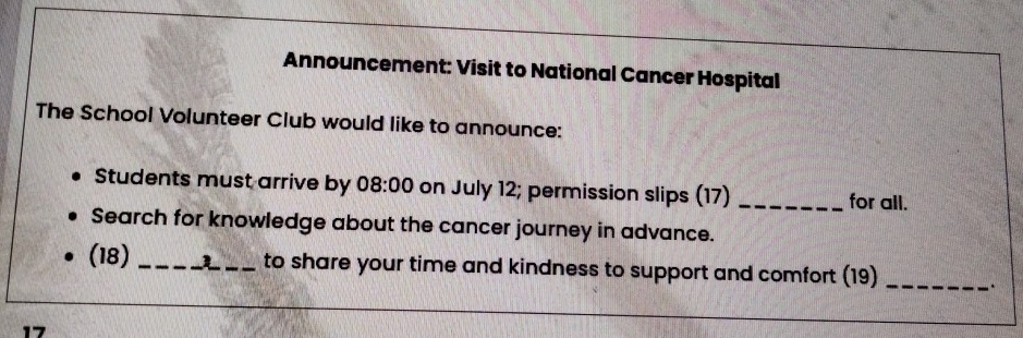 Announcement: Visit to National Cancer Hospital 
The School Volunteer Club would like to announce: 
Students must arrive by 08:00 on July 12; permission slips (17) _for all. 
Search for knowledge about the cancer journey in advance. 
(18) __to share your time and kindness to support and comfort (19)_