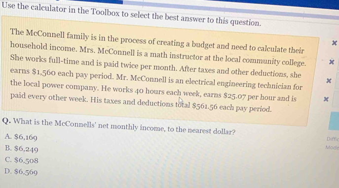 Use the calculator in the Toolbox to select the best answer to this question.
The McConnell family is in the process of creating a budget and need to calculate their
x
household income. Mrs. McConnell is a math instructor at the local community college. x
She works full-time and is paid twice per month. After taxes and other deductions, she *
earns $1,560 each pay period. Mr. McConnell is an electrical engineering technician for
the local power company. He works 40 hours each week, earns $25.07 per hour and is x
paid every other week. His taxes and deductions total $561.56 each pay period.
Q. What is the McConnells' net monthly income, to the nearest dollar?
A. $6,169 Diffic
B. $6,249
Mode
C. $6,508
D. $6,569