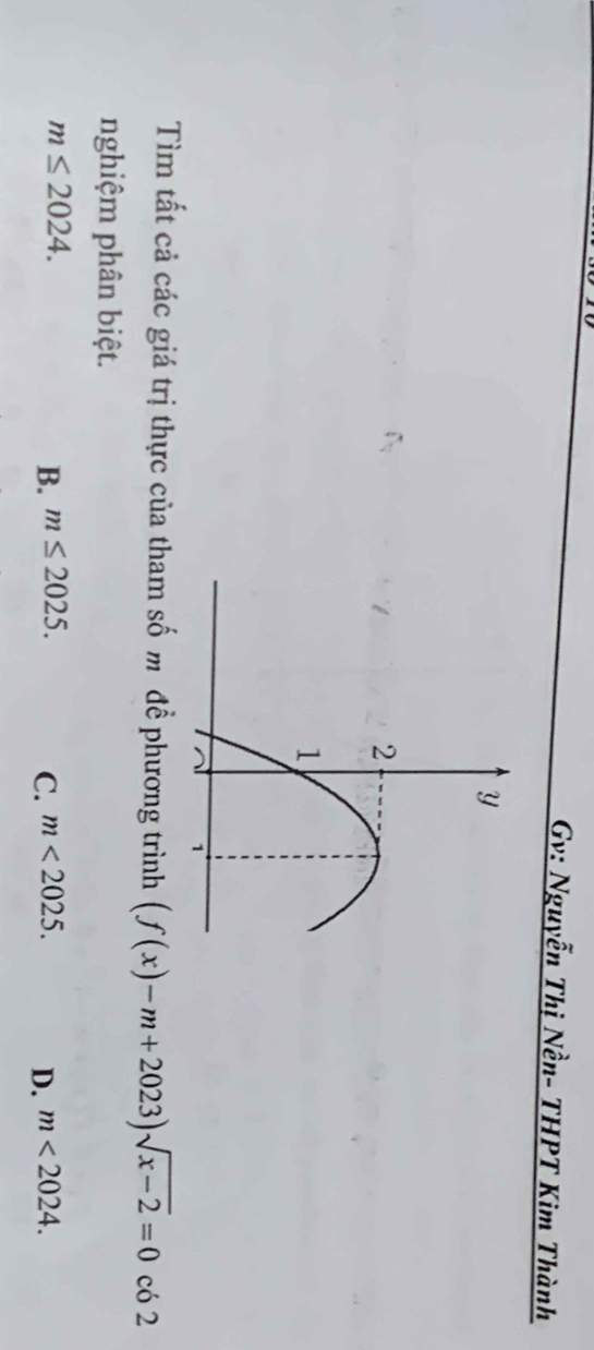 Gv: Nguyễn Thị Nền- THPT Kim Thành
Tìm tất cả các giá trị thực của tham số m đề phương trình (f(x)-m+2023)sqrt(x-2)=0 có 2
nghiệm phân biệt.
m≤ 2024.
B. m≤ 2025. m<2025</tex>. D. m<2024</tex>. 
C.