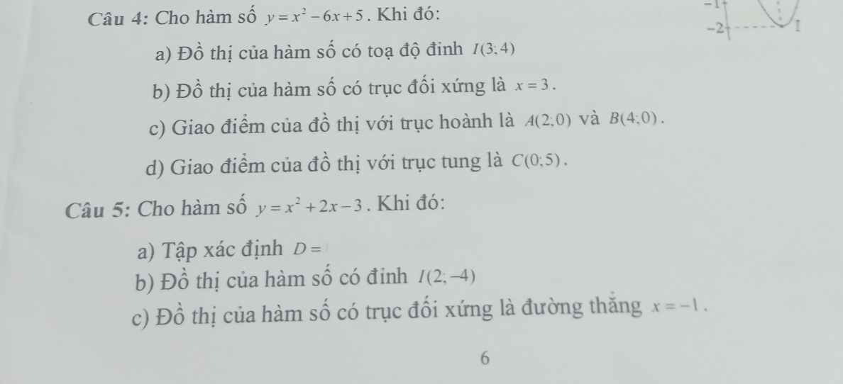 Cho hàm số y=x^2-6x+5. Khi đó: 
-1 
a) Đồ thị của hàm số có toạ độ đinh I(3;4)
b) Đồ thị của hàm số có trục đối xứng là x=3. 
c) Giao điểm của đồ thị với trục hoành là A(2;0) và B(4;0). 
d) Giao điểm của đồ thị với trục tung là C(0;5). 
Câu 5: Cho hàm số y=x^2+2x-3. Khi đó: 
a) Tập xác định D=
b) Đồ thị của hàm số có đinh I(2;-4)
c) Đồ thị của hàm số có trục đối xứng là đường thăng x=-1. 
6