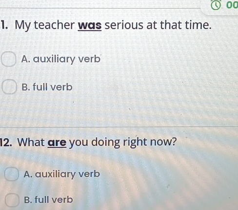 00
1. My teacher was serious at that time.
A. auxiliary verb
B. full verb
12. What are you doing right now?
A. auxiliary verb
B. full verb