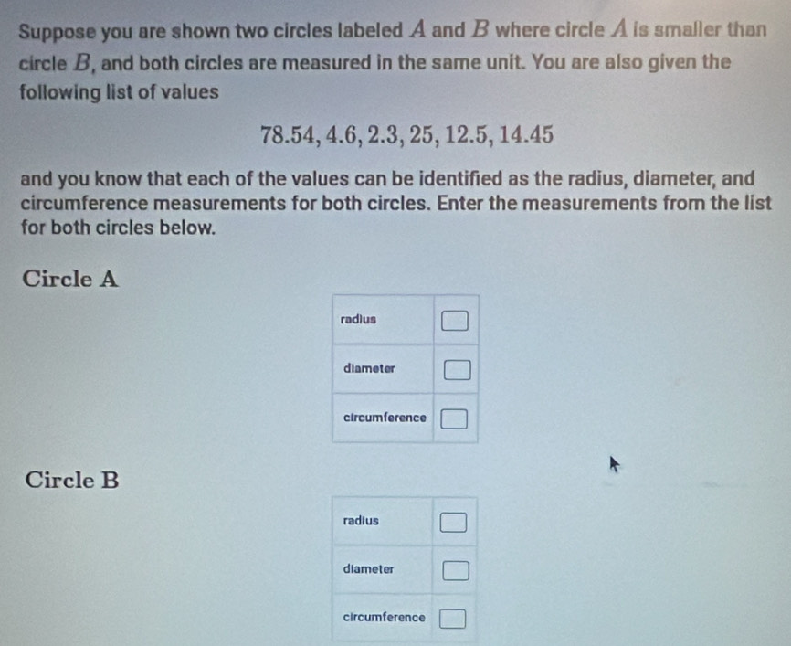 Suppose you are shown two circles labeled A and B where circle A is smaller than
circle B, and both circles are measured in the same unit. You are also given the
following list of values
78.54, 4.6, 2.3, 25, 12.5, 14.45
and you know that each of the values can be identified as the radius, diameter, and
circumference measurements for both circles. Enter the measurements from the list
for both circles below.
Circle A
Circle B