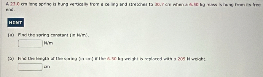 A 23.0 cm long spring is hung vertically from a ceiling and stretches to 30.7 cm when a 6.50 kg mass is hung from its free 
end. 
HINT 
(a) Find the spring constant (in N/m).
□ N/m
(b) Find the length of the spring (in cm) if the 6.50 kg weight is replaced with a 205 N weight.
□ cm