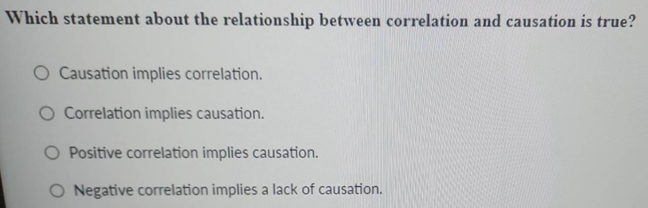 Which statement about the relationship between correlation and causation is true?
Causation implies correlation.
Correlation implies causation.
Positive correlation implies causation.
Negative correlation implies a lack of causation.