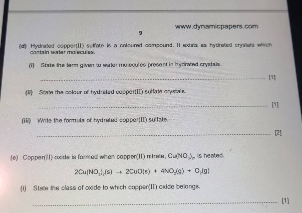 9 
(d) Hydrated copper(II) sulfate is a coloured compound. It exists as hydrated crystals which 
contain water molecules. 
(i) State the term given to water molecules present in hydrated crystals. 
_[1] 
(ii) State the colour of hydrated copper(II) sulfate crystals. 
_[1] 
(iii) Write the formula of hydrated copper(II) sulfate. 
_[2] 
(e) Copper(II) oxide is formed when copper(II) nitrate, Cu(NO_3)_2 , is heated.
2Cu(NO_3)_2(s)to 2CuO(s)+4NO_2(g)+O_2(g)
(i) State the class of oxide to which copper(II) oxide belongs. 
[1]