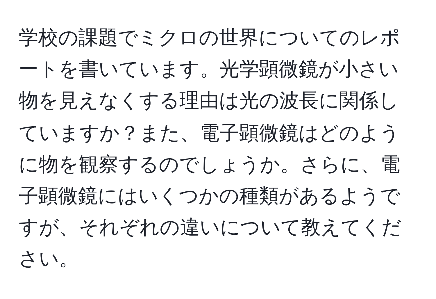 学校の課題でミクロの世界についてのレポートを書いています。光学顕微鏡が小さい物を見えなくする理由は光の波長に関係していますか？また、電子顕微鏡はどのように物を観察するのでしょうか。さらに、電子顕微鏡にはいくつかの種類があるようですが、それぞれの違いについて教えてください。