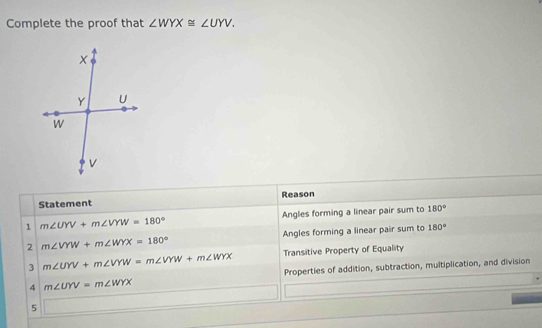 Complete the proof that ∠ WYX≌ ∠ UYV. 
Statement Reason
1 m∠ UYV+m∠ VYW=180° Angles forming a linear pair sum to 180°
2 m∠ VYW+m∠ WYX=180° Angles forming a linear pair sum to 180°
3 m∠ UYV+m∠ VYW=m∠ VYW+m∠ WYX Transitive Property of Equality
Properties of addition, subtraction, multiplication, and division
4 m∠ UYV=m∠ WYX
5