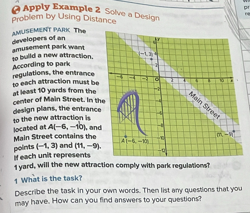 pr
Apply Example 2 Solve a Design
re
Problem by Using Distance
AMUSEMENT PARK The
developers of an
amusement park want
to build a new attraction. 
According to park
regulations, the entrance 
to each attraction must be
at least 10 yards from the
center of Main Street. In th
design plans, the entrance
to the new attraction is
located at A(-6,-10) , and
Main Street contains the
points (-1,3) and (11,-9).
If each unit represents
1 yard, will the new attraction comply with park regulations?
1 What is the task?
Describe the task in your own words. Then list any questions that you
may have. How can you find answers to your questions?