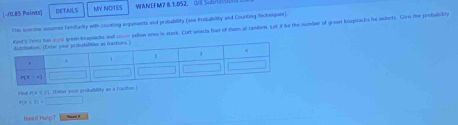 DETAILS MY NOTES WANEFM7 8.1.052. 0/8 SubmisSiONS
This exercise assumes famillarity with counting arguments and probability (see Probability and Counting Techniques).
has sight green knapsacks and sevon yellow ones in stock. Curt selects four of them at random. Let X be the number of green knapsacks he selects. Give the probability
Find P(x≤ 2). (Enter your probability as a fraction.)
P(x≤ 2)=□
Need Help? Naard 1