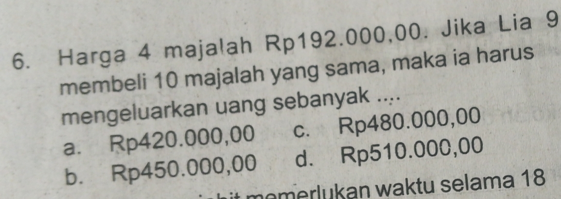 Harga 4 majalah Rp192.000,00. Jika Lia 9
membeli 10 majalah yang sama, maka ia harus
mengeluarkan uang sebanyak ....
a. Rp420.000,00 c. Rp480.000,00
b. Rp450.000,00 d. Rp510.000,00
memerlukan waktu selama 18