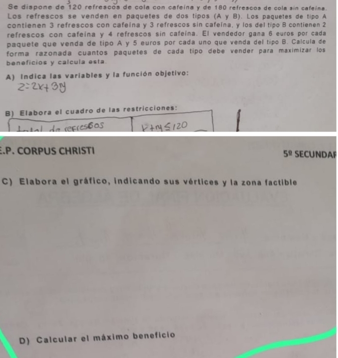 Se dispone de 120 refrescos de cola con cafeína y de 180 refrescos de cola sin cafeína. 
Los refrescos se venden en paquetes de dos tipos (A y B). Los paquetes de tipo A 
contienen 3 refrescos con cafeína y 3 refrescos sin cafeína, y los del tipo B contienen 2
refrescos con cafeína y 4 refrescos sin cafeína. El vendedor gana 6 euros por cada 
paquete que venda de tipo A y 5 euros por cada uno que venda del tipo B. Calcula de 
forma razonada cuantos paquetes de cada tipo debe vender para maximizar los 
beneficios y calcula esta. 
A) Indica las variables y la función objetivo: 
B) Elabora el cuadro de las restricciones: 
.P. CORPUS CHRISTI SECUNDAF 
5^(_ circ) 
C) Elabora el gráfico, indicando sus vértices y la zona factible 
D) Calcular el máximo beneficio