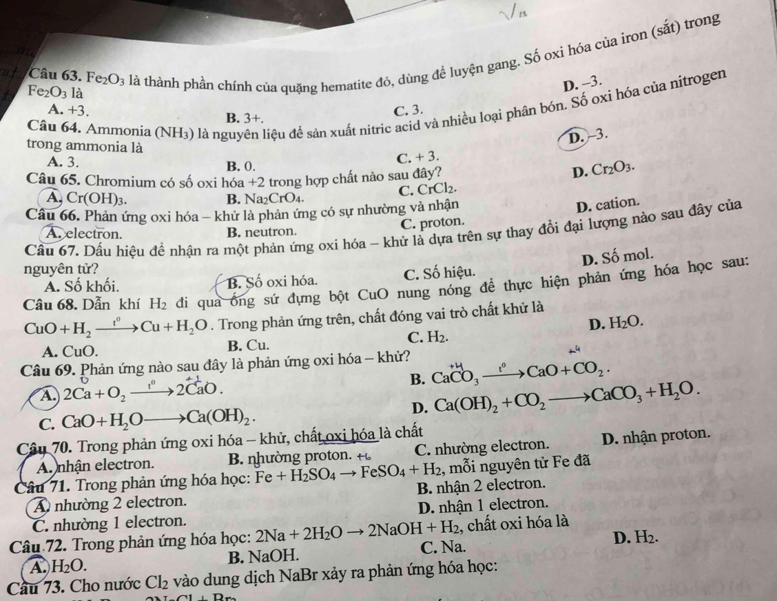 Fe_2O_3 là thành phần chính của quặng hematite đỏ, dùng để luyện gang. Số oxi hóa của iron (sắt) trong
Fe_2O_3 là
D. -3.
Câu 64. Ammonia (N NH_3) là nguy điệu đề sản xuất nitric acid và nhiều loại phân bón. Số oxi hóa của nitrogen
A. +3. B. 3+.
C. 3.
D. -3.
trong ammonia là
A. 3. B. 0.
C. + 3.
Câu 65. Chromium có số oxi hóa +2 trong hợp chất nào sau đây?
D. Cr_2O_3.
B. Na 、 CrO C. CrCl₂.
A, Cr(OH)_3. 4 .
Câu 66. Phản ứng oxi hóa - khử là phản ứng có sự nhường và nhận
D. cation.
Cầu 67. Dấu hiệu để nhận ra một phản ứng oxi hóa - khử là dựa trên sự thay đổi đại lượng nào sau đây của
A. electron. B. neutron.
C. proton.
D. Số mol.
nguyên tử?
Á. Số khối. B. Số oxi hóa. C. Số hiệu.
Câu 68. Dẫn khí H_2 đi qua ông sứ đựng bột CuO nung nóng đề thực hiện phản ứng hóa học sau:
CuO+H_2xrightarrow t°Cu+H_2O. Trong phản ứng trên, chất đóng vai trò chất khử là
D. H_2O.
C. H_2.
A. CuO. B. Cu.
Câu 69. Phản ứng nào sau đây là phản ứng oxi hóa - khử? Ca^(+4)CO_3xrightarrow r°CaO+CO_2.
A. 2Ca+O_2xrightarrow 1^02CaO.
B. Ca(OH)_2+CO_2to CaCO_3+H_2O.
C. CaO+H_2Oto Ca(OH)_2.
D.
Câu 70. Trong phản ứng oxi hóa - khử, chất oxi hóa là chất
A. nhận electron. B nhường protn. t C. nhường electron. D. nhận proton.
Câu 71. Trong phản ứng hóa học: Fe+H_2SO_4to FeSO_4+H_2 , mỗi nguyên tử Fe đã
A nhường 2 electron. B. nhận 2 electron.
C. nhường 1 electron. D. nhận 1 electron.
, chất oxi hóa là
Câu 72. Trong phản ứng hóa học: 2Na+2H_2Oto 2NaOH+H_2 C. Na.
A. H_2O. B. NaOH. D. H_2.
Cầu 73. Cho nước Cl_2 vào dung dịch NaBr xảy ra phản ứng hóa học:
A(1⊥ Dr