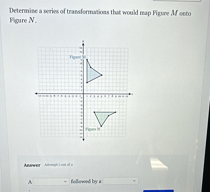 Determine a series of transformations that would map Figure Monto 
Figure N. 
Answer Attempt 1 out of 2 
A □ followed by a □