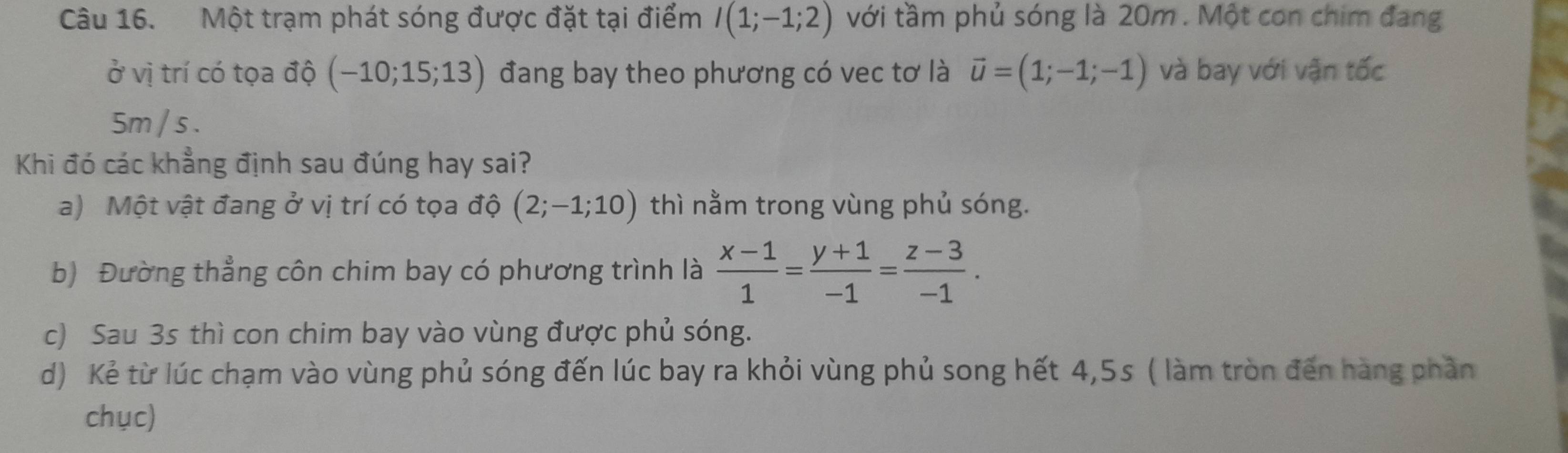 Một trạm phát sóng được đặt tại điểm I(1;-1;2) với tầm phủ sóng là 20m. Một con chim đang
ở vị trí có tọa độ (-10;15;13) đang bay theo phương có vec tơ là vector u=(1;-1;-1) và bay với vận tốc
5m / s.
Khi đó các khẳng định sau đúng hay sai?
a) Một vật đang ở vị trí có tọa độ (2;-1;10) thì nằm trong vùng phủ sóng.
b) Đường thẳng côn chim bay có phương trình là  (x-1)/1 = (y+1)/-1 = (z-3)/-1 .
c) Sau 3s thì con chim bay vào vùng được phủ sóng.
d) Kẻ từ lúc chạm vào vùng phủ sóng đến lúc bay ra khỏi vùng phủ song hết 4,5s ( làm tròn đến hàng phần
chục)