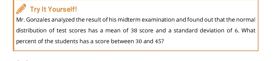 Try It Yourself! 
Mr. Gonzales analyzed the result of his midterm examination and found out that the normal 
distribution of test scores has a mean of 38 score and a standard deviation of 6. What 
percent of the students has a score between 30 and 45?