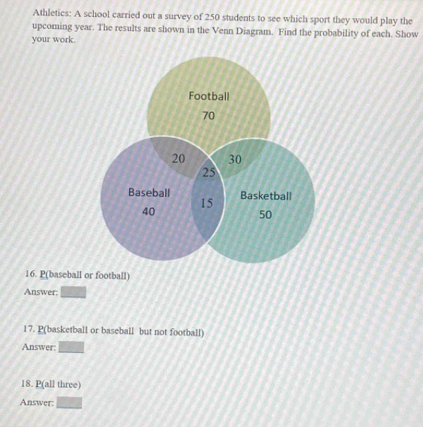 Athletics: A school carried out a survey of 250 students to see which sport they would play the 
upcoming year. The results are shown in the Venn Diagram. Find the probability of each. Show 
your work. 
Football
70
20 30
25
Baseball Basketball
15
40
50
16. P(baseball or football) 
Answer: □ 
17. P(basketball or baseball but not football) 
Answer: □ 
18. P (all three) 
Answer: □