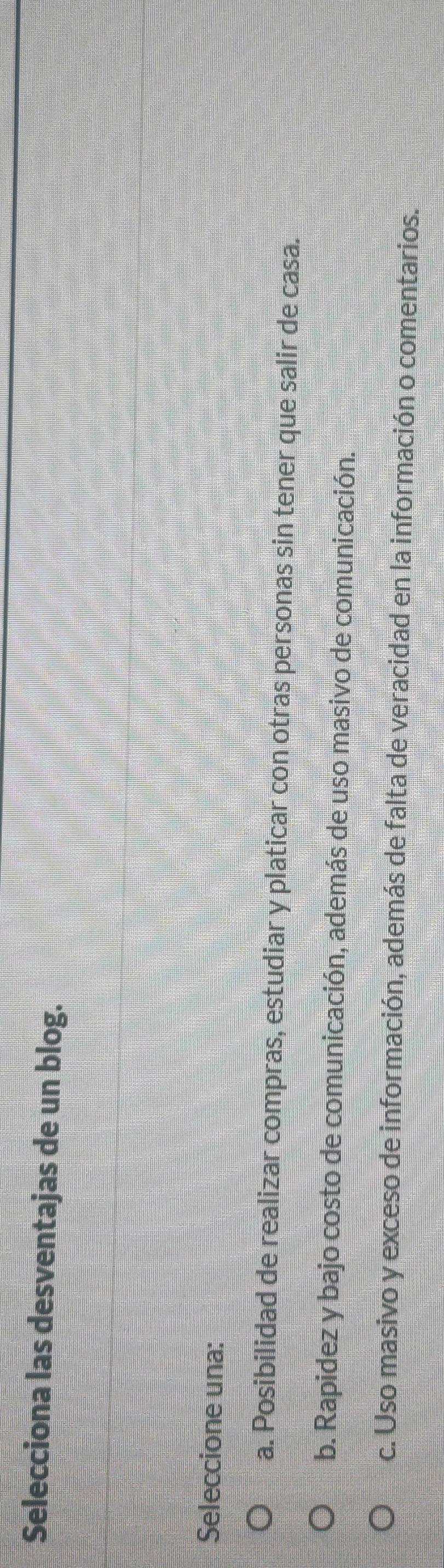 Selecciona las desventajas de un blog.
Seleccione una:
a. Posibilidad de realizar compras, estudiar y platicar con otras personas sin tener que salir de casa.
b. Rapidez y bajo costo de comunicación, además de uso masivo de comunicación.
c. Uso masivo y exceso de información, además de falta de veracidad en la información o comentarios.