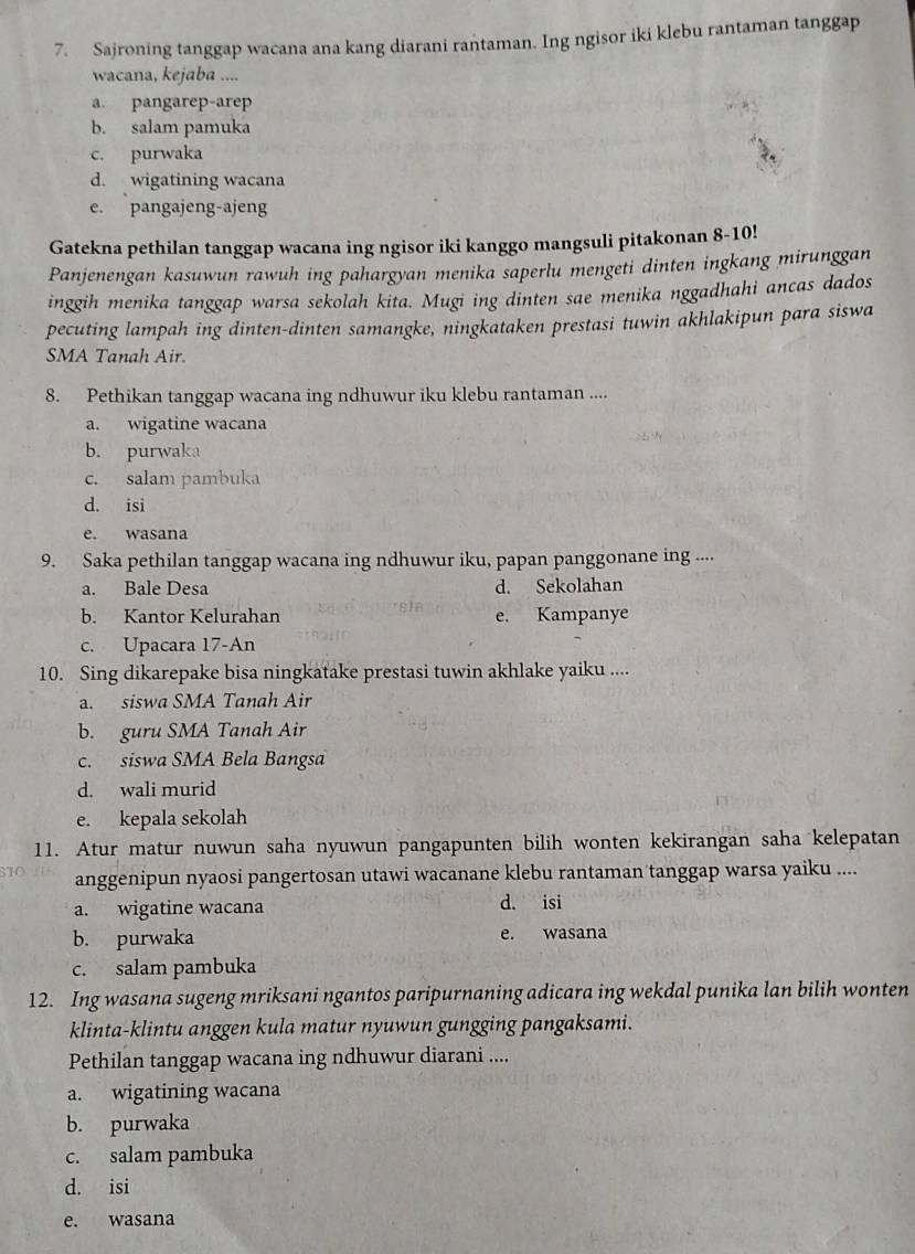 Sajroning tanggap wacana ana kang diarani rantaman. Ing ngisor iki klebu rantaman tanggap
wacana, kejaba ....
a. pangarep-arep
b. salam pamuka
c. purwaka
d. wigatining wacana
e. pangajeng-ajeng
Gatekna pethilan tanggap wacana ing ngisor iki kanggo mangsuli pitakonan 8-10!
Panjenengan kasuwun rawuh ing pahargyan menika saperlu mengeti dinten ingkang mirunggan
inggih menika tanggap warsa sekolah kita. Mugi ing dinten sae menika nggadhahi ancas dados
pecuting lampah ing dinten-dinten samangke, ningkataken prestasi tuwin akhlakipun para siswa
SMA Tanah Air.
8. Pethikan tanggap wacana ing ndhuwur iku klebu rantaman ....
a. wigatine wacana
b. purwaka
c. salam pambuka
d. isi
e. wasana
9. Saka pethilan tanggap wacana ing ndhuwur iku, papan panggonane ing ....
a. Bale Desa d. Sekolahan
b. Kantor Kelurahan e. Kampanye
c. Upacara 17-An
10. Sing dikarepake bisa ningkatake prestasi tuwin akhlake yaiku ....
a. siswa SMA Tanah Air
b. guru SMA Tanah Air
c. siswa SMA Bela Bangsa
d. wali murid
e. kepala sekolah
11. Atur matur nuwun saha nyuwun pangapunten bilih wonten kekirangan saha kelepatan
anggenipun nyaosi pangertosan utawi wacanane klebu rantaman tanggap warsa yaiku ....
a. wigatine wacana d. isi
b. purwaka e. wasana
c. salam pambuka
12. Ing wasana sugeng mriksani ngantos paripurnaning adicara ing wekdal punika lan bilih wonten
klinta-klintu anggen kula matur nyuwun gungging pangaksami.
Pethilan tanggap wacana ing ndhuwur diarani ....
a. wigatining wacana
b. purwaka
c. salam pambuka
d. isi
e. wasana