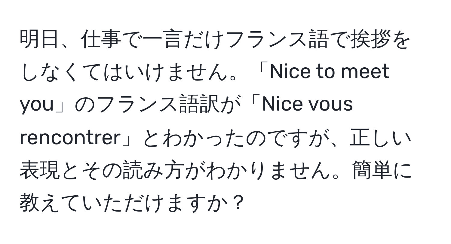 明日、仕事で一言だけフランス語で挨拶をしなくてはいけません。「Nice to meet you」のフランス語訳が「Nice vous rencontrer」とわかったのですが、正しい表現とその読み方がわかりません。簡単に教えていただけますか？