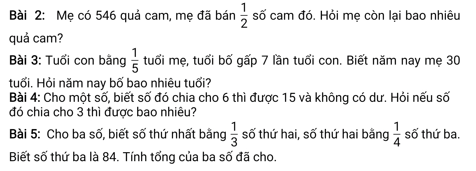 Mẹ có 546 quả cam, mẹ đã bán  1/2  số cam đó. Hỏi mẹ còn lại bao nhiêu 
quả cam? 
Bài 3: Tuổi con bằng  1/5  tuổi mẹ, tuổi bố gấp 7 lần tuổi con. Biết năm nay mẹ 30
tuổi. Hỏi năm nay bố bao nhiêu tuổi? 
Bài 4: Cho một số, biết số đó chia cho 6 thì được 15 và không có dư. Hỏi nếu số 
đó chia cho 3 thì được bao nhiêu? 
Bài 5: Cho ba số, biết số thứ nhất bằng  1/3  số thứ hai, số thứ hai bằng  1/4  số thứ ba. 
Biết số thứ ba là 84. Tính tổng của ba số đã cho.