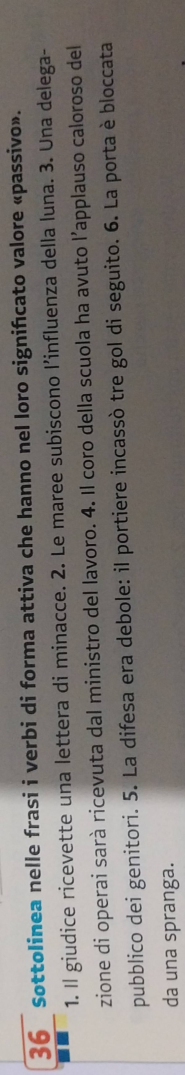 Sottolinea nelle frasi i verbi di forma attiva che hanno nel loro signifcato valore «passivo». 
1. Il giudice ricevette una lettera di minacce. 2. Le maree subiscono l’influenza della luna. 3. Una delega- 
zione di operai sarà ricevuta dal ministro del lavoro. 4. Il coro della scuola ha avuto l’applauso caloroso del 
pubblico dei genitori. 5. La difesa era debole: il portiere incassò tre gol di seguito. 6. La porta è bloccata 
da una spranga.