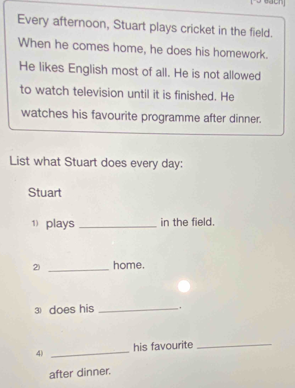 [-5 each] 
Every afternoon, Stuart plays cricket in the field. 
When he comes home, he does his homework. 
He likes English most of all. He is not allowed 
to watch television until it is finished. He 
watches his favourite programme after dinner. 
List what Stuart does every day: 
Stuart 
1 plays _in the field. 
2) _home. 
3) does his _. 
_ 
his favourite_ 
4) 
after dinner.