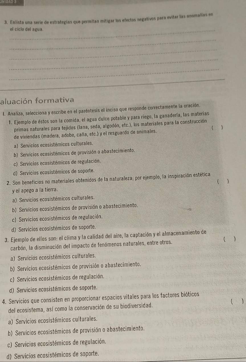 Enlista una serie de estrategias que permitan mitigar los efectos negativos para evitar las anomalías en
_el ciclo del agua.
_
_
_
_
_
aluación formativa
I. Analiza, selecciona y escribe en el paréntesis el inciso que responde correctamente la oración.
1. Ejemplo de éstos son la comida, el agua dulce potable y para riego, la ganadería, las materias
primas naturales para tejidos (Iana, seda, algodón, etc.), los materiales para la construcción
de viviendas (madera, adobe, caña, etc.) y el resguardo de animales. ( )
a) Servicios ecosistémicos culturales.
b) Servicios ecosistémicos de provisión o abastecimiento.
c) Servicios ecosistémicos de regulación.
d) Servicios ecosistémicos de soporte.
2. Son beneficios no materiales obtenidos de la naturaleza; por ejemplo, la inspiración estética
( )
y el apego a la tierra.
a) Servicios ecosistémicos culturales.
b) Servicios ecosistémicos de provisión o abastecimiento.
c) Servicios ecosistémicos de regulación.
d) Servicios ecosistémicos de soporte.
3. Ejemplo de ellos son: el clima y la calidad del aire, la captación y el almacenamiento de
carbón, la disminución del impacto de fenómenos naturales, entre otros. ( )
a) Servicios ecosistémicos culturales.
b) Servicios ecosistémicos de provisión o abastecimiento.
c) Servicios ecosistémicos de regulación.
d) Servicios ecosistémicos de soporte.
4. Servicios que consisten en proporcionar espacios vitales para los factores bióticos
del ecosistema, así como la conservación de su biodiversidad. ( )
a) Servicios ecosistémicos culturales.
b) Servicios ecosistémicos de provisión o abastecimiento.
c) Servicios ecosistémicos de regulación.
d) Servicios ecosistémicos de soporte.