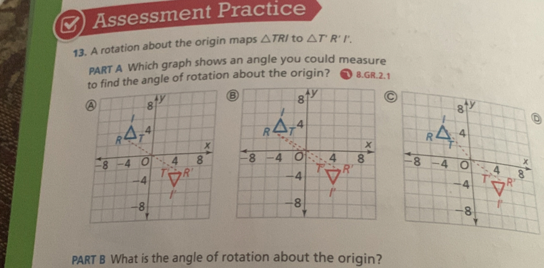 Assessment Practice
13. A rotation about the origin maps △ TRI to △ T'R'I'.
PART A Which graph shows an angle you could measure
to find the angle of rotation about the origin? 8.GR.2.1
C
  
PART B What is the angle of rotation about the origin?