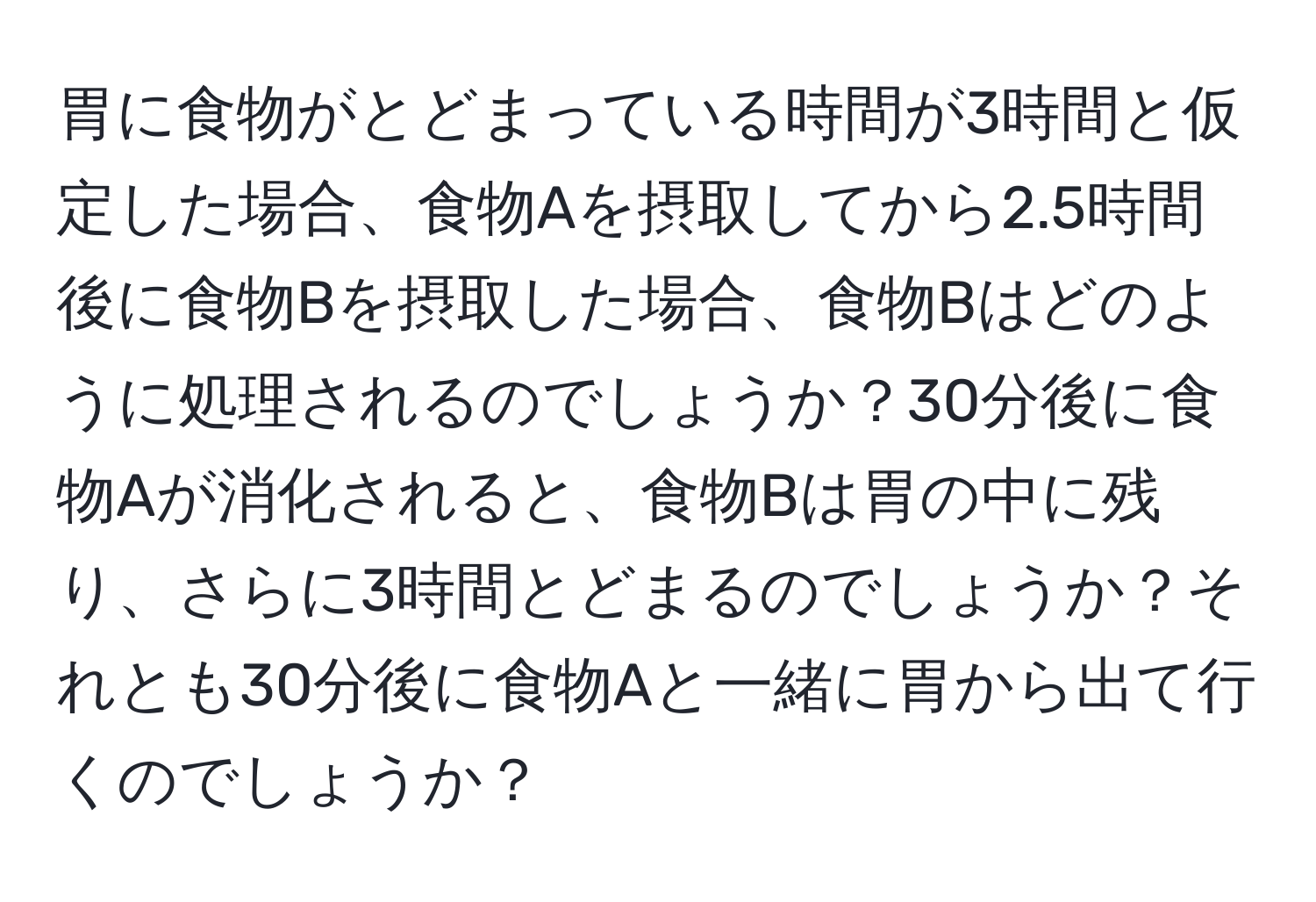 胃に食物がとどまっている時間が3時間と仮定した場合、食物Aを摂取してから2.5時間後に食物Bを摂取した場合、食物Bはどのように処理されるのでしょうか？30分後に食物Aが消化されると、食物Bは胃の中に残り、さらに3時間とどまるのでしょうか？それとも30分後に食物Aと一緒に胃から出て行くのでしょうか？