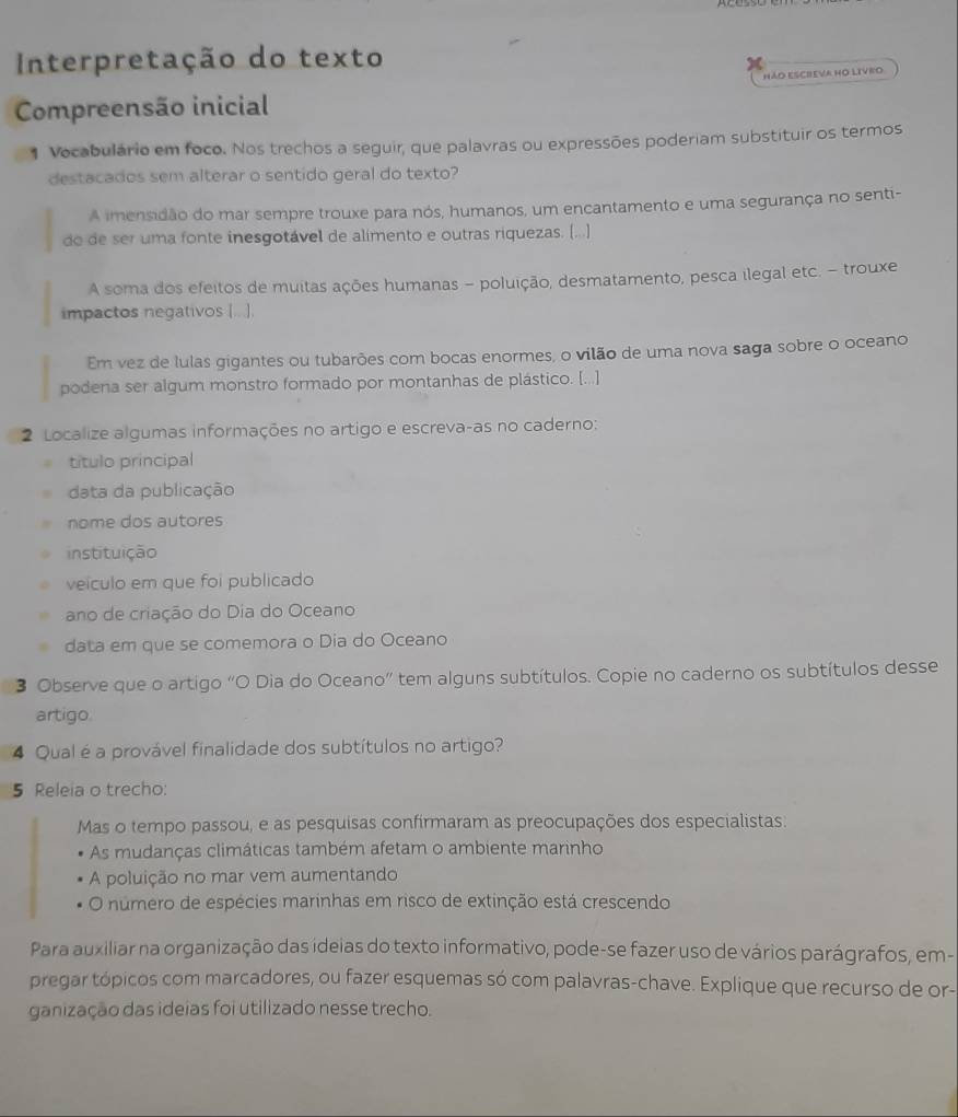 Interpretação do texto
NÃD ESCREVA HO LIVRO
Compreensão inicial
1 Vocabulário em foco. Nos trechos a seguir, que palavras ou expressões poderiam substituir os termos
destacados sem alterar o sentido geral do texto?
A imensidão do mar sempre trouxe para nós, humanos, um encantamento e uma segurança no senti-
do de ser uma fonte inesgotável de alimento e outras riquezas. (...)
A soma dos efeitos de muitas ações humanas - poluição, desmatamento, pesca ilegal etc. - trouxe
impactos negativos [...].
Em vez de lulas gigantes ou tubarões com bocas enormes, o vilão de uma nova saga sobre o oceano
podena ser algum monstro formado por montanhas de plástico. [...]
2 Localize algumas informações no artigo e escreva-as no caderno:
título principal
data da publicação
nome dos autores
instituição
veículo em que foi publicado
ano de criação do Dia do Oceano
data em que se comemora o Dia do Oceano
3 Observe que o artigo “O Dia do Oceano” tem alguns subtítulos. Copie no caderno os subtítulos desse
artigo
4 Qual é a provável finalidade dos subtítulos no artigo?
5 Releia o trecho:
Mas o tempo passou, e as pesquisas confirmaram as preocupações dos especialistas:
As mudanças climáticas também afetam o ambiente marinho
A poluição no mar vem aumentando
O número de espécies marinhas em risco de extinção está crescendo
Para auxiliar na organização das ideias do texto informativo, pode-se fazer uso de vários parágrafos, em-
pregar tópicos com marcadores, ou fazer esquemas só com palavras-chave. Explique que recurso de or-
ganização das ideias foi utilizado nesse trecho.