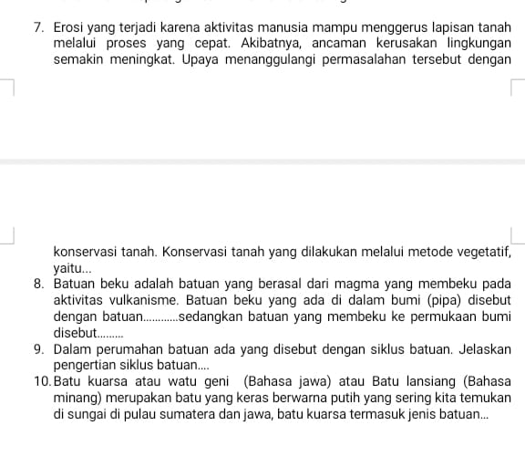 Erosi yang terjadi karena aktivitas manusia mampu menggerus lapisan tanah 
melalui proses yang cepat. Akibatnya, ancaman kerusakan lingkungan 
semakin meningkat. Upaya menanggulangi permasalahan tersebut dengan 
konservasi tanah. Konservasi tanah yang dilakukan melalui metode vegetatif, 
yaitu... 
8. Batuan beku adalah batuan yang berasal dari magma yang membeku pada 
aktivitas vulkanisme. Batuan beku yang ada di dalam bumi (pipa) disebut 
dengan batuan............... sedangkan batuan yang membeku ke permukaan bumi 
disebut........... 
9. Dalam perumahan batuan ada yang disebut dengan siklus batuan. Jelaskan 
pengertian siklus batuan.... 
10.Batu kuarsa atau watu geni (Bahasa jawa) atau Batu lansiang (Bahasa 
minang) merupakan batu yang keras berwarna putih yang sering kita temukan 
di sungai di pulau sumatera dan jawa, batu kuarsa termasuk jenis batuan...