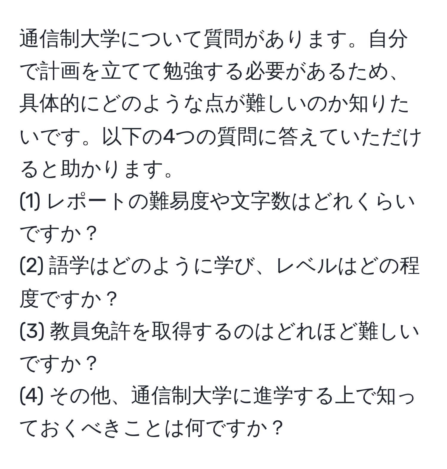 通信制大学について質問があります。自分で計画を立てて勉強する必要があるため、具体的にどのような点が難しいのか知りたいです。以下の4つの質問に答えていただけると助かります。  
(1) レポートの難易度や文字数はどれくらいですか？  
(2) 語学はどのように学び、レベルはどの程度ですか？  
(3) 教員免許を取得するのはどれほど難しいですか？  
(4) その他、通信制大学に進学する上で知っておくべきことは何ですか？