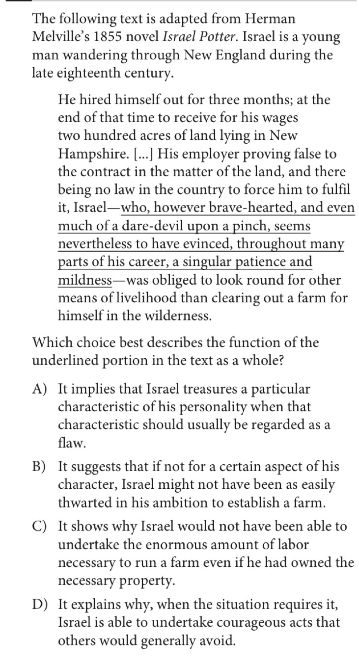 The following text is adapted from Herman
Melville’s 1855 novel Israel Potter. Israel is a young
man wandering through New England during the
late eighteenth century.
He hired himself out for three months; at the
end of that time to receive for his wages
two hundred acres of land lying in New
Hampshire. [...] His employer proving false to
the contract in the matter of the land, and there
being no law in the country to force him to fulfil
it, Israel—who, however brave-hearted, and even
much of a dare-devil upon a pinch, seems
nevertheless to have evinced, throughout many
parts of his career, a singular patience and
mildness—was obliged to look round for other
means of livelihood than clearing out a farm for
himself in the wilderness.
Which choice best describes the function of the
underlined portion in the text as a whole?
A) It implies that Israel treasures a particular
characteristic of his personality when that
characteristic should usually be regarded as a
flaw.
B) It suggests that if not for a certain aspect of his
character, Israel might not have been as easily
thwarted in his ambition to establish a farm.
C) It shows why Israel would not have been able to
undertake the enormous amount of labor
necessary to run a farm even if he had owned the
necessary property.
D) It explains why, when the situation requires it,
Israel is able to undertake courageous acts that
others would generally avoid.