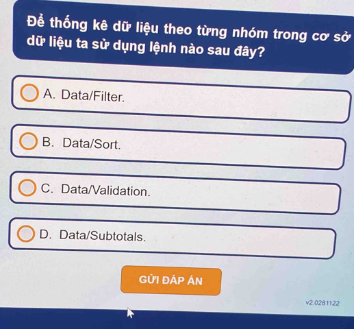 Để thống kê dữ liệu theo từng nhóm trong cơ sở
dữ liệu ta sử dụng lệnh nào sau đây?
A. Data/Filter.
B. Data/Sort.
C. Data/Validation.
D. Data/Subtotals.
GỨI ĐÁP ÁN
v2.0281122