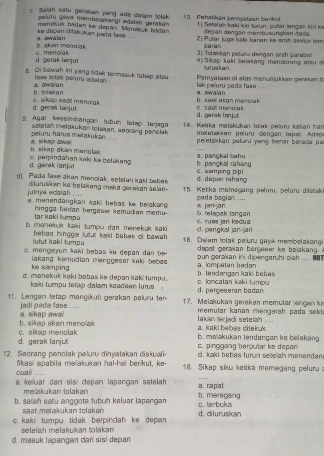 Salah satu gerakan yang ada dalam tolak 13. Pehatikan pernyataan berikut
peluru gaya membelakangi adalah gerakan 1) Setelah kaki kiri turun, putar lengan kiri k
menekuk badan ke depan. Menekuk badan depan dengan membusungkan dada.
ke depan dilakukan pada fase ....
a. awalan 2) Putar juga kaki kanan ke arah sektor lem
b. akan menolak paran.
c. menolak 3) Tolakkan peluru dengan arah parabol.
d. gerak lanjut 4) Sikap kaki belakang mendorong atau d
luruskan.
8. Di bawah ini yang tidak termasuk tahap atau Pernyataan di atas menunjukkan gerakan to
fase tolak peluru adalah ....
a. awalan lak peluru pada fase ....
b. tolakan a. awalan
c. sikap saat menolak
b. saat akan menolak
d. gerak lanjut c. saat menolak
d. gerak lanjut
9. Agar keseimbangan tubuh tetap terjaga 14. Ketika melakukan tolak peluru kalian han
setelah melakukan tolakan, seorang penolak meletakkan peluru dengan tepat. Adap
peluru harus melakukan ....
a. sikap awal
peletakkan peluru yang benar berada pa
b. sikap akan menolak
a. pangkal bahu
c. perpindahan kaki ke belakang
d. gerak lanjut
b. pangkal rahang
c. samping pipi
10. Pada fase akan menolak, setelah kaki bebas d. depan rahang
diluruskan ke belakang maka gerakan selan- 15. Ketika memegang peluru, peluru diletak
jutnya adalah .... pada bagian ....
a. menendangkan kaki bebas ke belakang a. jari-jari
hingga badan bergeser kemudian memu- b. telapak tangan
tar kaki tumpu c. ruas jari kedua
b. menekuk kaki tumpu dan menekuk kaki d. pangkal jari-jari
bebas hingga lutut kaki bebas di bawah 16. Dalam tolak peluru gaya membelakangi
lutut kaki tumpu
dapat gerakan bergeser ke belakang.
c. mengayun kaki bebas ke depan dan be- pun gerakan ini dipengaruhi oleh .... HOT
lakang kemudian menggeser kaki bebas
ke samping a. lompatan badan
b. tendangan kaki bebas
d. menekuk kaki bebas ke depan kaki tumpu, c. loncatan kaki tumpu
kaki tumpu tetap dalam keadaan lurus
d. pergeseran badan
11. Lengan tetap mengikuti gerakan peluru ter- 17. Melakukan gerakan memutar lengan kir
jadi pada fase .... memutar kanan mengarah pada sekt
a. sikap awal Iakan terjadi setelah ....
b. sikap akan menolak a. kaki bebas ditekuk
c. sikap menolak b. melakukan tendangan ke belakang
d. gerak lanjut c. pinggang berputar ke depan
12. Seorang penolak peluru dinyatakan diskuali- d. kaki bebas turun setelah menendan
fikasi apabila melakukan hal-hal berikut, ke- 18. Sikap siku ketika memegang peluru 
cuali ....
a. keluar dari sisi depan lapangan setelah a. rapat
melakukan tolakan b. meregang
b. salah satu anggota tubuh keluar lapangan
c. terbuka
saat melakukan tolakan d. diluruskan
c. kaki tumpu tidak berpindah ke depan
setelah melakukan tolakan
d. masuk lapangan dari sisi depan