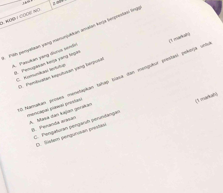 JARA Z-009
. KOD / CODE NO.
Pilih penyataan yang menunjukkan amalan kerja berprestasi ting
(1 markah)
A. Pasukan yang diurus sendir
B. Penugasan kerja yang tegas
C. Komunikasi tertutup
O. Pembuatan keputusan yang berpusa
0. Namakan proses menetapkan tahap biasa dan mengukur prestasi pekerja unt
mencapai piawai prestasi
(1 markah)
A. Masa dan kajian gerakan
B. Penanda arasan
C. Pengaturan pengaruh perundangar
D. Sistem pengurusan prestas