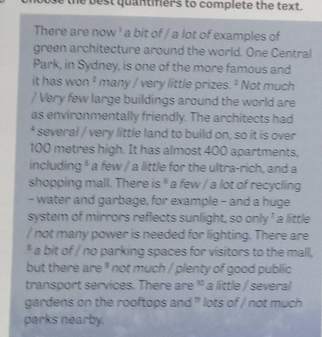 the best quantifiers to complete the text. 
There are now ' a bit of / a lot of examples of 
green architecture around the world. One Central 
Park, in Sydney, is one of the more famous and 
it has won ² many / very little prizes. ª Not much 
/ Very few large buildings around the world are 
as environmentally friendly. The architects had 
* several / very little land to build on, so it is over
100 metres high. It has almost 400 apartments, 
including § a few / a little for the ultra-rich, and a 
shopping mall. There is * a few / a lot of recycling 
- water and garbage, for example - and a huge 
system of mirrors reflects sunlight, so only ² a little 
/ not many power is needed for lighting. There are 
* a bit of / no parking spaces for visitors to the mall, 
but there are * not much / plenty of good public 
transport services. There are ' a little / several 
gardens on the rooftops and ' lots of / not much 
parks nearby.