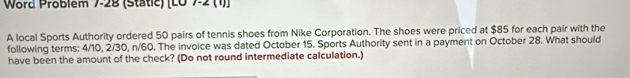 Word Problem 7-28 (Static) [L0 7-2 (1)] 
A local Sports Authority ordered 50 pairs of tennis shoes from Nike Corporation. The shoes were priced at $85 for each pair with the 
following terms: 4/10, 2/30, n/60. The invoice was dated October 15. Sports Authority sent in a payment on October 28. What should 
have been the amount of the check? (Do not round intermediate calculation.)