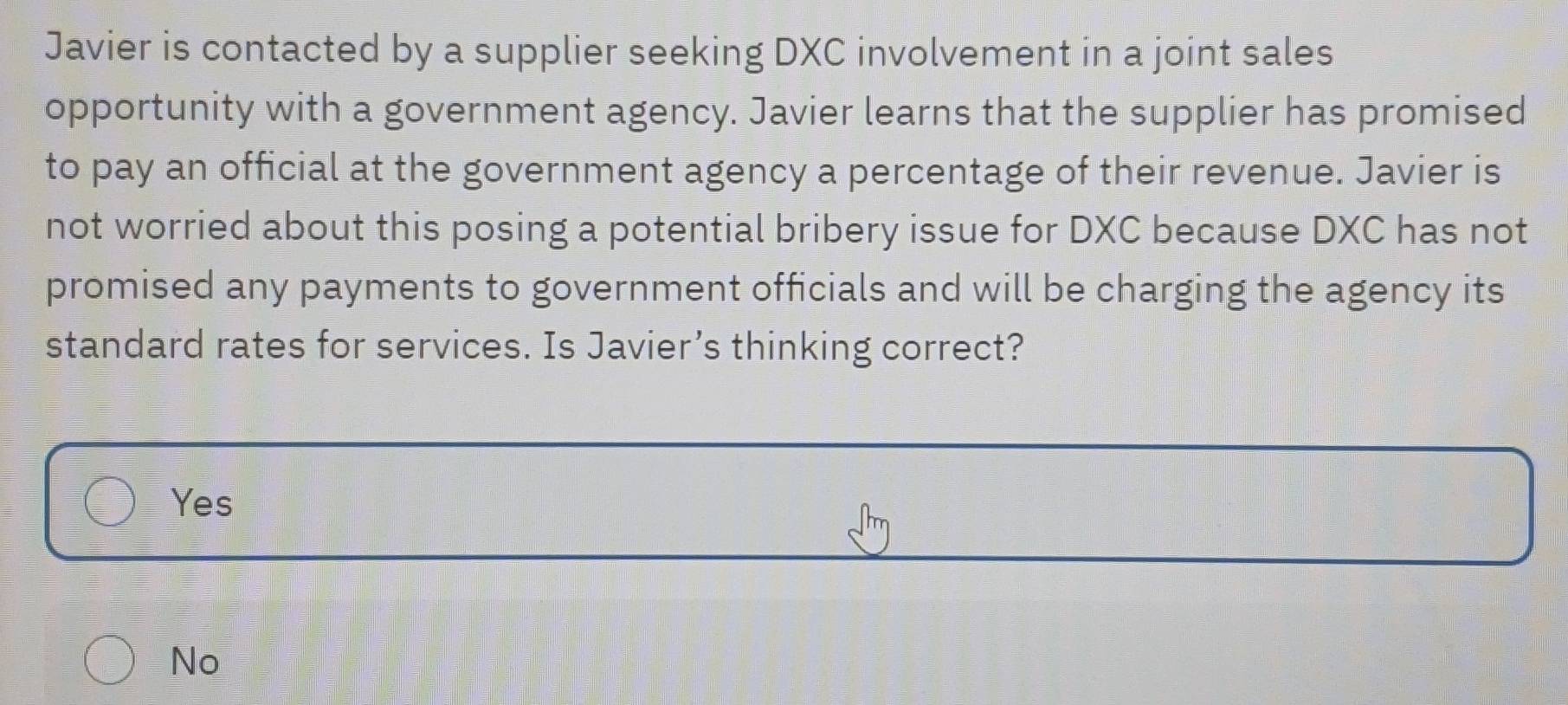 Javier is contacted by a supplier seeking DXC involvement in a joint sales
opportunity with a government agency. Javier learns that the supplier has promised
to pay an official at the government agency a percentage of their revenue. Javier is
not worried about this posing a potential bribery issue for DXC because DXC has not
promised any payments to government officials and will be charging the agency its
standard rates for services. Is Javier’s thinking correct?
Yes
No