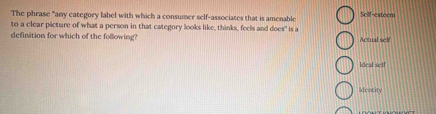 The phrase “any category label with which a consumer self-associates that is amenable Self-estcem
to a clear picture of what a person in that category looks like, thinks, feels and does" is a
definition for which of the following? Actual self
Ideal self
Identity