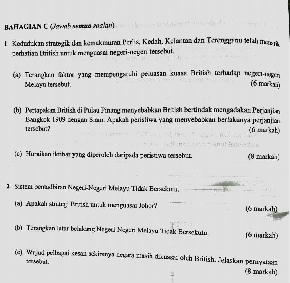 BAHAGIAN C (Jawab semua soalan) 
1 Kedudukan strategik dan kemakmuran Perlis, Kedah, Kelantan dan Terengganu telah menarik 
perhatian British untuk menguasai negeri-negeri tersebut. 
(a) Terangkan faktor yang mempengaruhi peluasan kuasa British terhadap negeri-negeri 
Melayu tersebut. (6 markah) 
(b) Pertapakan British di Pulau Pinang menyebabkan British bertindak mengadakan Perjanjian 
Bangkok 1909 dengan Siam. Apakah peristiwa yang menyebabkan berlakunya perjanjian 
tersebut? (6 markah) 
(c) Huraikan iktibar yang diperoleh daripada peristiwa tersebut. (8 markah) 
2 Sistem pentadbiran Negeri-Negeri Melayu Tidak Bersekutu. 
(a) Apakah strategi British untuk menguasai Johor? (6 markah) 
(b) Terangkan latar belakang Negeri-Negeri Melayu Tidak Bersckutu. (6 markah) 
(c) Wujud pelbagai kesan sckiranya negara masih dikuasai oleh British. Jelaskan pernyataan 
tersebut. 
(8 markah)