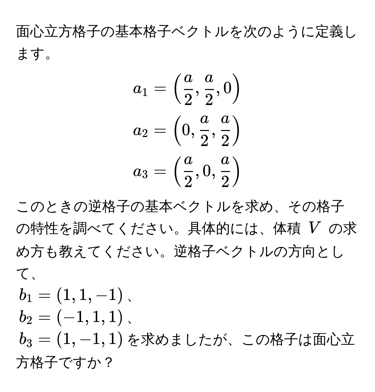 面心立方格子の基本格子ベクトルを次のように定義します。  
$a_1 = (  a/2 ,  a/2 , 0 )$  
$a_2 = ( 0,  a/2 ,  a/2  )$  
$a_3 = (  a/2 , 0,  a/2  )$  
このときの逆格子の基本ベクトルを求め、その格子の特性を調べてください。具体的には、体積 $V$ の求め方も教えてください。逆格子ベクトルの方向として、  
$b_1 = (1, 1, -1)$、  
$b_2 = (-1, 1, 1)$、  
$b_3 = (1, -1, 1)$を求めましたが、この格子は面心立方格子ですか？