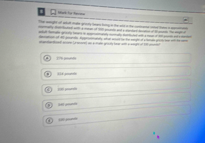 artk fisn Reuieuw
The weight of adult malle grizzly beans living in the wild in the contnental tnited Stutes is approsimately
normally distributed with a mean of 500 pounds and a standard deviation of 50 pounds. The weight of
adult fermalle grizzly bears is approvimately nonmally distrbuted with a mean of 300 pounds and a standent
devtation of 40 gounds. Approvimately, what would be the weight of a female guzty hear with the same
standandized score (ascore) as a male grizzy bear with a weight of 530 sourds?
276 gounds
324 gounds
230 pounds
40 geunds
3º poundo