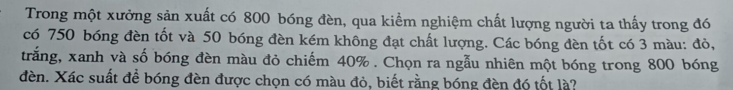 Trong một xưởng sản xuất có 800 bóng đèn, qua kiểm nghiệm chất lượng người ta thấy trong đó 
có 750 bóng đèn tốt và 50 bóng đèn kém không đạt chất lượng. Các bóng đèn tốt có 3 màu: đỏ, 
trắng, xanh và số bóng đèn màu đỏ chiếm 40%. Chọn ra ngẫu nhiên một bóng trong 800 bóng 
đèn. Xác suất để bóng đèn được chọn có màu đỏ, biết rằng bóng đèn đó tốt là?