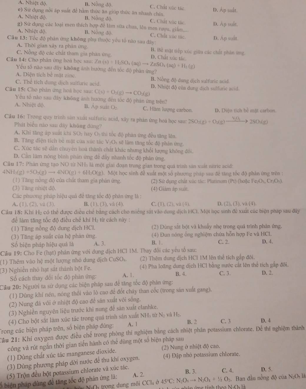 A. Nhiệt độ. B. Nồng độ. C. Chất xúc tác. D. Áp suất.
e) Sứ dụng nổi áp suất để hầm thức ăn giúp thức ăn nhanh chín.
A. Nhiệt độ. B. Nồng độ. C. Chất xúc tác.
g) Sử dụng các loại men thích hợp để làm sữa chua, lên men rượu, giấm.... D. Áp suất.
A. Nhiệt độ. B. Nồng độ. C. Chất xúc tác. D. Áp suất.
Câu 13: Tốc độ phản ứng không phụ thuộc yếu tổ nào sau đây:
A. Thời gian xảy ra phân ứng B. Bề mặt tiếp xúc giữa các chất phân ứng
C. Nồng độ các chất tham gia phản ứng.
D. Chất xúc tác.
Câu 14: Cho phản ứng hoá học sau: Zn(s)+H_2SO_4(aq)to ZnSO_4(aq)+H_2(g)
Yếu tổ nào sau đây không ảnh hưởng đến tốc độ phản ứng?
A. Diện tích bc mặt zinc. B. Nồng độ dung dịch sulfuric acid.
C. Thể tích dung dịch sulfuric acid. D. Nhiệt độ của dung dịch sulfurie acid.
Câu 15: Cho phản ứng hoá học sau: C(s)+O_2(g)to CO_2(g)
Yếu tổ nào sau đây không ảnh hưởng đến tốc độ phản ứng trên?
A. Nhiệt độ. B. Áp suat O_2. C. Hàm lượng carbon. D. Diện tích bể mật carbon.
Câu 16: Trong quy trình sản xuất sulfuric acid, xây ra phản ứng hoá học sau: 2SO_2(g)+O_2(g)xrightarrow V_2O_32SO_3(g)
Phát biểu nào sau đây không đứng?
A. Khi tăng áp suất khi SO_2 hay O_2th i tốc độ phản ứng đều tăng lên.
B. Tăng diện tích bể mặt của xúc tác V_2O_5 sẽ làm tăng tốc độ phân ứng.
C. Xúc tác sẽ dẫn chuyên hoá thành chất khác nhưng khối lượng không đổi.
D. Cần làm nóng bình phản ứng để đầy nhanh tốc độ phản ứng.
Câu 17 : Phản ứng tạo NO từ NH_3 là một giai đoạn trung gian trong quá trình sản xuất nitric acid:
4NH_3(g)+5O_2(g)to 4NO(g)+6H_2O(g) Một học sinh đề xuất một số phương pháp sau để tăng tốc độ phản ứng trên :
(1) Tăng nồng độ của chất tham gia phản ứng.  (2) Sử dụng chất xúc tác: Platinum (Pt) (hoặc I Fe_2O_3,Cr_2O_7).
(3) Tăng nhiệt độ. (4) Giảm áp suất.
Các phương pháp hiệu quả đề tăng tốc độ phản ứng là :
A. (1), (2), và (3). B, (1), (3), và (4). C. (1),(2),va(4). D. (2),(3),va(4).
Câu 18: Khí H_2 có thể được điều chế bằng cách cho miếng sắt vào dung dịch HCI. Một học sinh đề xuất các biện pháp sau đây
để làm tăng tốc độ điều chế khí H: từ cách này :
(1) Tăng nồng độ dung dịch HCl. (2) Dùng sắt bột và khuẩy nhẹ trong quá trình phản ứng.
(3) Tăng áp suất của hệ phản ứng. (4) Đun nóng ống nghiệm chứa hỗn hợp Fe và HCl.
B. 1. D. 4.
Số biện pháp hiệu quả là A. 3. C. 2.
Câu 19: Cho Fe (hạt) phản ứng với dung dịch HCI IM. Thay đổi các yếu tổ sau:
(1) Thêm vào hệ một lượng nhỏ dung dịch CuSO..  (2) Thêm dung dịch HCl 1M lên thể tích gấp đôi.
(3) Nghiền nhỏ hạt sắt thành bột Fe. (4) Pha loãng dung dịch HCl bằng nước cất lên thể tích gấp đôi,
ố cách thay đổi tốc độ phản ứng: A. 1.
B. 4. C. 3. D. 2.
Câu 20: Người ta sử dụng các biện pháp sau để tăng tốc độ phản ứng:
(1) Dùng khí nén, nóng thổi vào lò cao để đốt cháy than cốc (trong sản xuất gang).
(2) Nung đá vôi ở nhiệt độ cao để sản xuất vôi sống.
(3) Nghiền nguyên liệu trước khi nung đề sản xuất clanhke.
(4) Cho bột sắt làm xúc tác trong quá trình sản xuất NH; từ N₂ và H₂.
Trong các biện pháp trên, số biện pháp đúng: A. 1
B. 2 C. 3 D. 4
2âu 21: Khí oxygen được điều chế trong phòng thí nghiệm bằng cách nhiệt phân potassium chlorate. Để thí nghiệm thành
công và rút ngắn thời gian tiến hành có thể dùng một số biện pháp sau
(2) Nung ở nhiệt độ cao.
(1) Dùng chất xúc tác manganese dioxide.
(3) Dùng phương pháp dời nước để thu khí oxygen. (4) Đập nhỏ potassium chlorate.
(5) Trộn đều bột potassium chlorate và xúc tác.
B. 3. C. 4. D. 5.
ố biện pháp dùng đề tăng tốc độ phản ứng là: A. 2.
N NaOs trong dung môi CCl_4delta 45°C:N_2O_5to N_2O_4+1/2O_2. Ban đầu nồng độ của N_2O_3llambda
t h ản ứng tính the N,O,lii