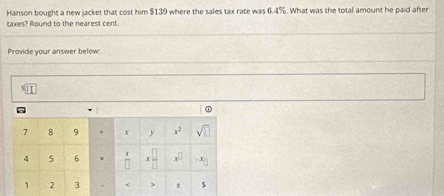 Hanson bought a new jacket that cost him $139 where the sales tax rate was 6.4%. What was the total amount he paid after 
taxes? Round to the nearest cent. 
Provide your answer below:
s□
7 8 9 + x y x^2 sqrt(□ )
4 5 6 ×  x/□   x □ /□   x^(□) x
1 2 3 < > + $