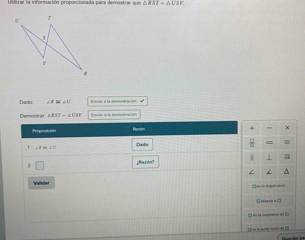 Utilizar la información proporcionada para demostrar que △ RSTsim △ USV.
U T
s
v
R
Dado: ∠ R≌ ∠ U Enviar a la demostración
Demostrar: △ RSTsim △ USV Enviar a la demostración
Proposición Razón
+ ×
Dado  □ /□   =
1 ∠ R≌ ∠ U
⊥ overline AB
2
¿Razón?
Validar
□ es un ángulo recto
□ biseca a □
es la mediatriz de D
) es el punto medio de É